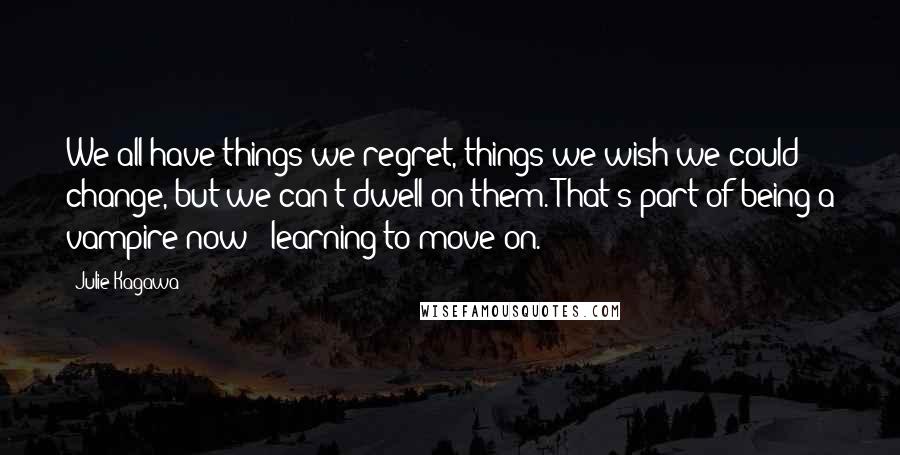Julie Kagawa Quotes: We all have things we regret, things we wish we could change, but we can't dwell on them. That's part of being a vampire now - learning to move on.