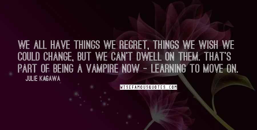 Julie Kagawa Quotes: We all have things we regret, things we wish we could change, but we can't dwell on them. That's part of being a vampire now - learning to move on.