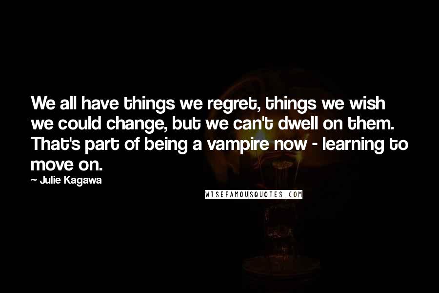 Julie Kagawa Quotes: We all have things we regret, things we wish we could change, but we can't dwell on them. That's part of being a vampire now - learning to move on.