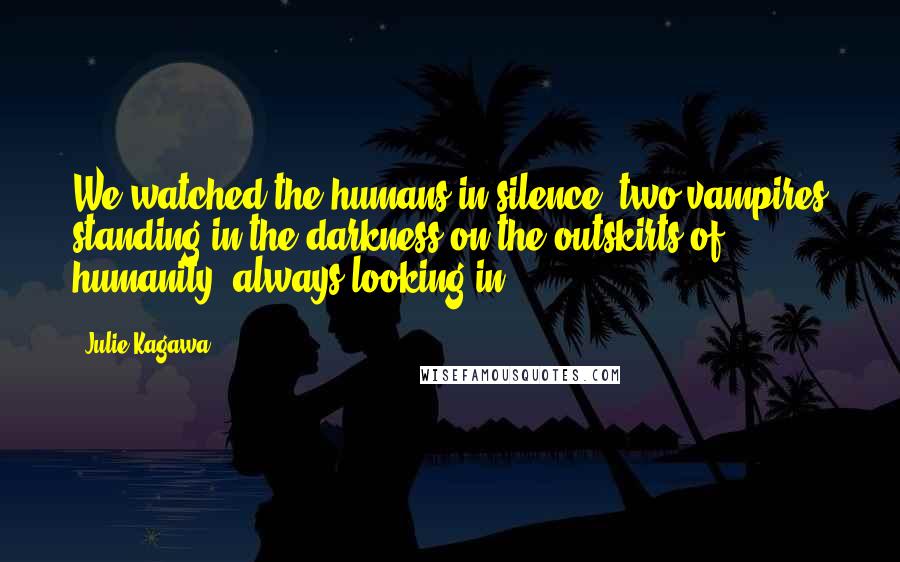 Julie Kagawa Quotes: We watched the humans in silence, two vampires standing in the darkness on the outskirts of humanity, always looking in.