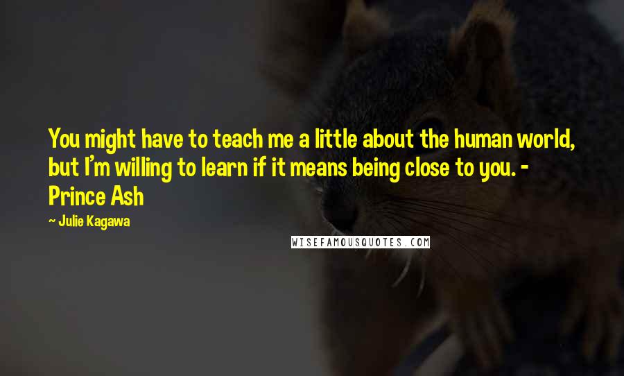 Julie Kagawa Quotes: You might have to teach me a little about the human world, but I'm willing to learn if it means being close to you. - Prince Ash