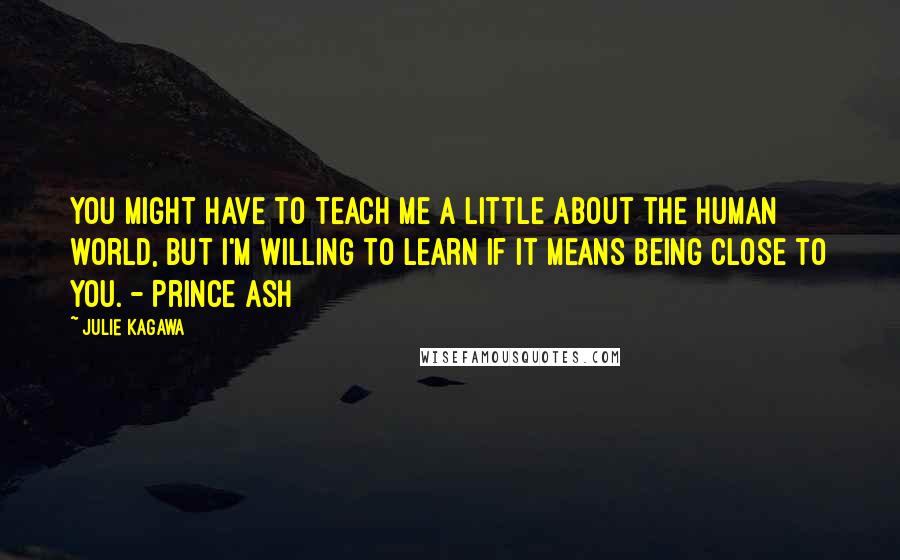 Julie Kagawa Quotes: You might have to teach me a little about the human world, but I'm willing to learn if it means being close to you. - Prince Ash