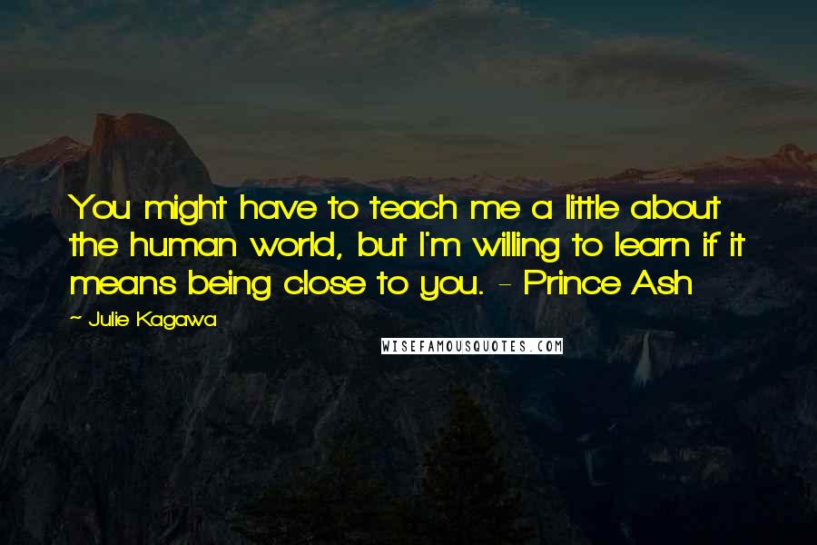 Julie Kagawa Quotes: You might have to teach me a little about the human world, but I'm willing to learn if it means being close to you. - Prince Ash