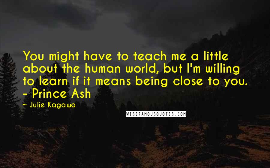 Julie Kagawa Quotes: You might have to teach me a little about the human world, but I'm willing to learn if it means being close to you. - Prince Ash