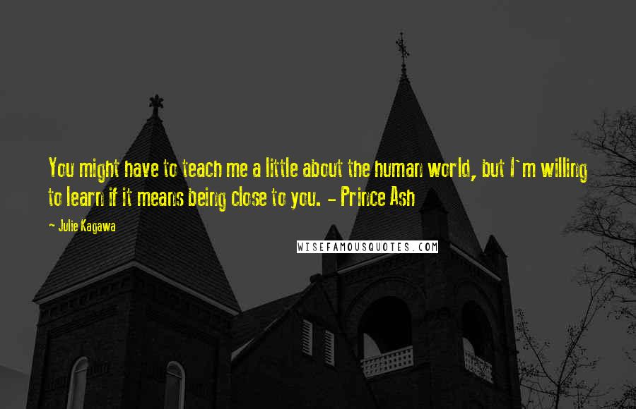 Julie Kagawa Quotes: You might have to teach me a little about the human world, but I'm willing to learn if it means being close to you. - Prince Ash