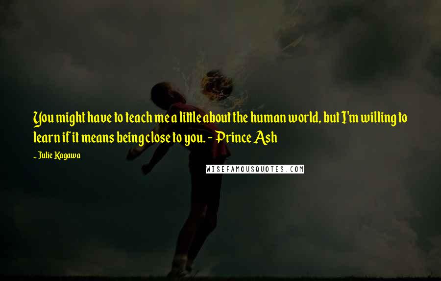 Julie Kagawa Quotes: You might have to teach me a little about the human world, but I'm willing to learn if it means being close to you. - Prince Ash