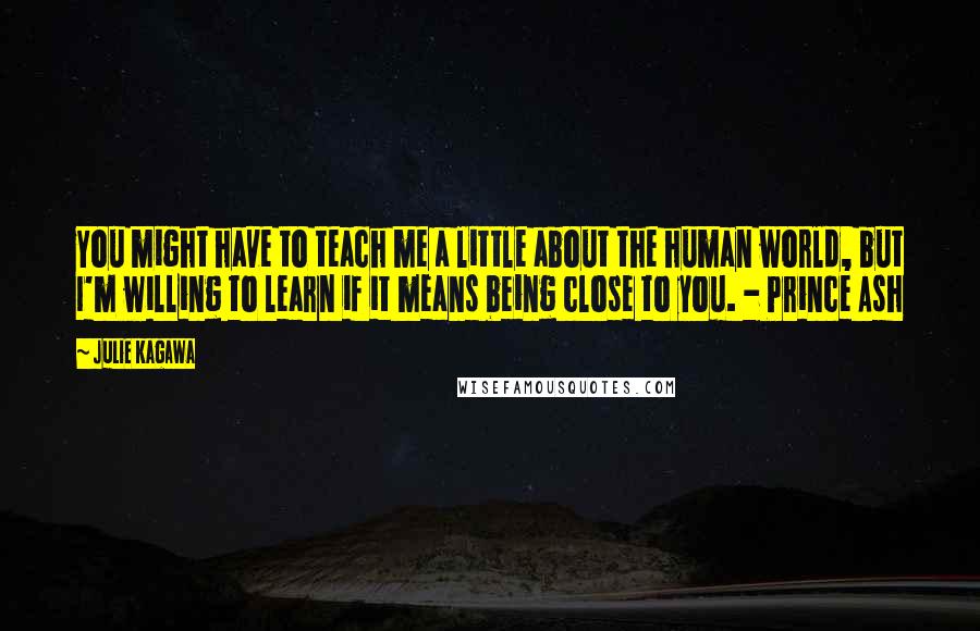 Julie Kagawa Quotes: You might have to teach me a little about the human world, but I'm willing to learn if it means being close to you. - Prince Ash