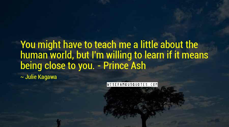 Julie Kagawa Quotes: You might have to teach me a little about the human world, but I'm willing to learn if it means being close to you. - Prince Ash