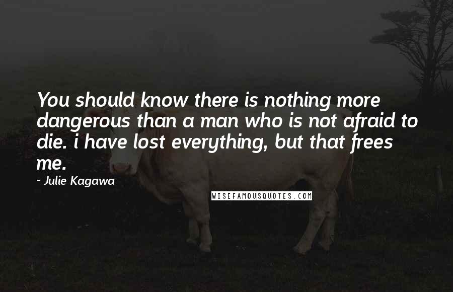 Julie Kagawa Quotes: You should know there is nothing more dangerous than a man who is not afraid to die. i have lost everything, but that frees me.