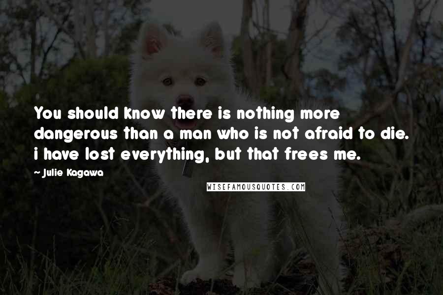 Julie Kagawa Quotes: You should know there is nothing more dangerous than a man who is not afraid to die. i have lost everything, but that frees me.