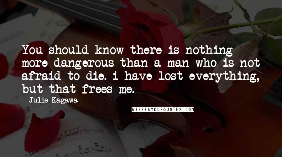 Julie Kagawa Quotes: You should know there is nothing more dangerous than a man who is not afraid to die. i have lost everything, but that frees me.