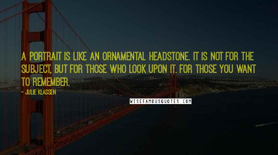 Julie Klassen Quotes: A portrait is like an ornamental headstone. It is not for the subject, but for those who look upon it. For those you want to remember.