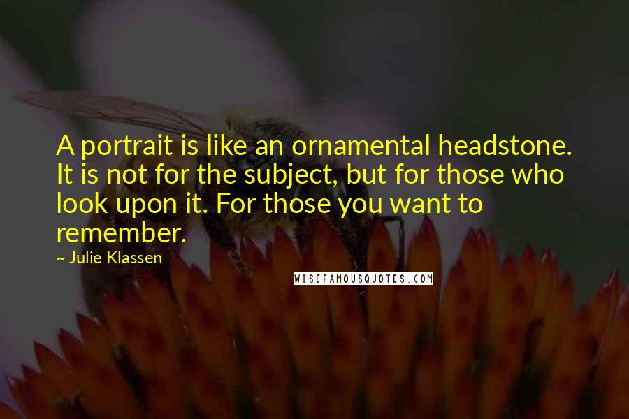 Julie Klassen Quotes: A portrait is like an ornamental headstone. It is not for the subject, but for those who look upon it. For those you want to remember.