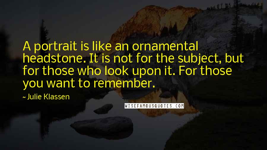 Julie Klassen Quotes: A portrait is like an ornamental headstone. It is not for the subject, but for those who look upon it. For those you want to remember.