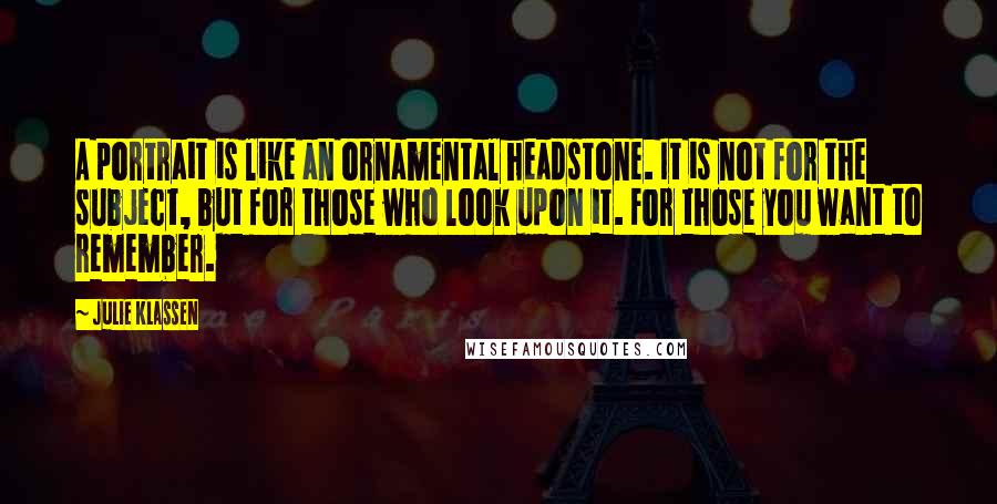 Julie Klassen Quotes: A portrait is like an ornamental headstone. It is not for the subject, but for those who look upon it. For those you want to remember.