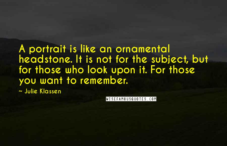 Julie Klassen Quotes: A portrait is like an ornamental headstone. It is not for the subject, but for those who look upon it. For those you want to remember.