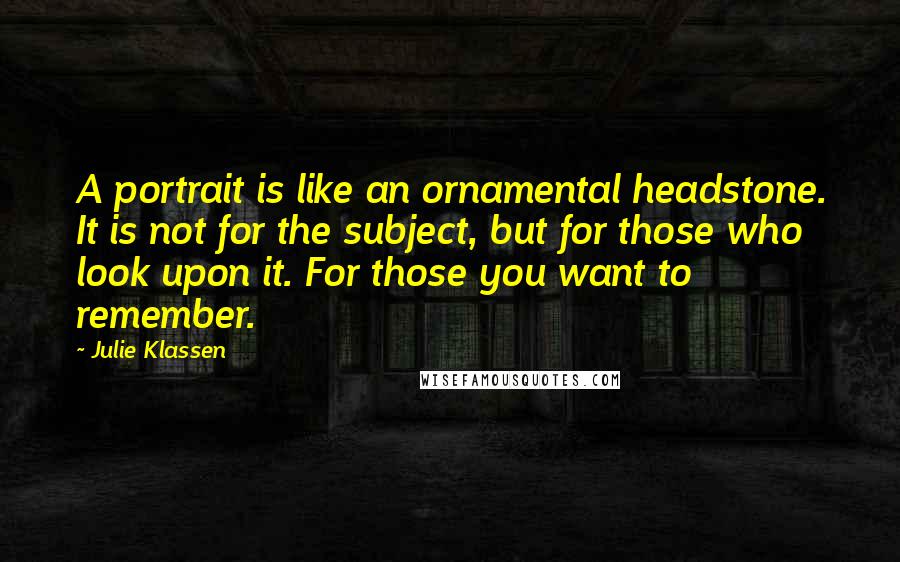 Julie Klassen Quotes: A portrait is like an ornamental headstone. It is not for the subject, but for those who look upon it. For those you want to remember.