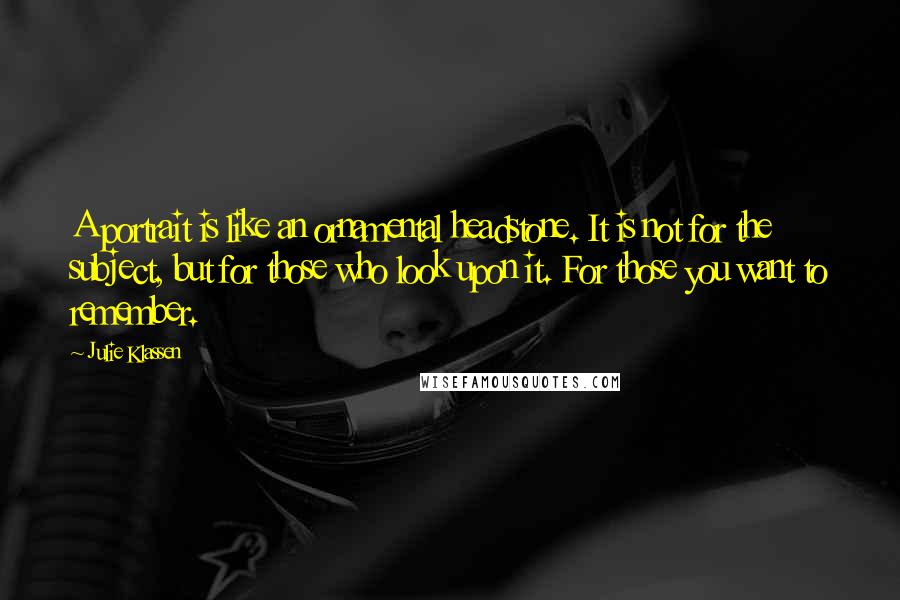Julie Klassen Quotes: A portrait is like an ornamental headstone. It is not for the subject, but for those who look upon it. For those you want to remember.
