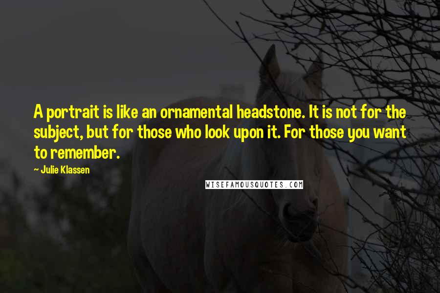 Julie Klassen Quotes: A portrait is like an ornamental headstone. It is not for the subject, but for those who look upon it. For those you want to remember.