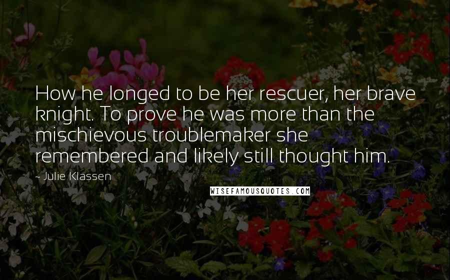 Julie Klassen Quotes: How he longed to be her rescuer, her brave knight. To prove he was more than the mischievous troublemaker she remembered and likely still thought him.