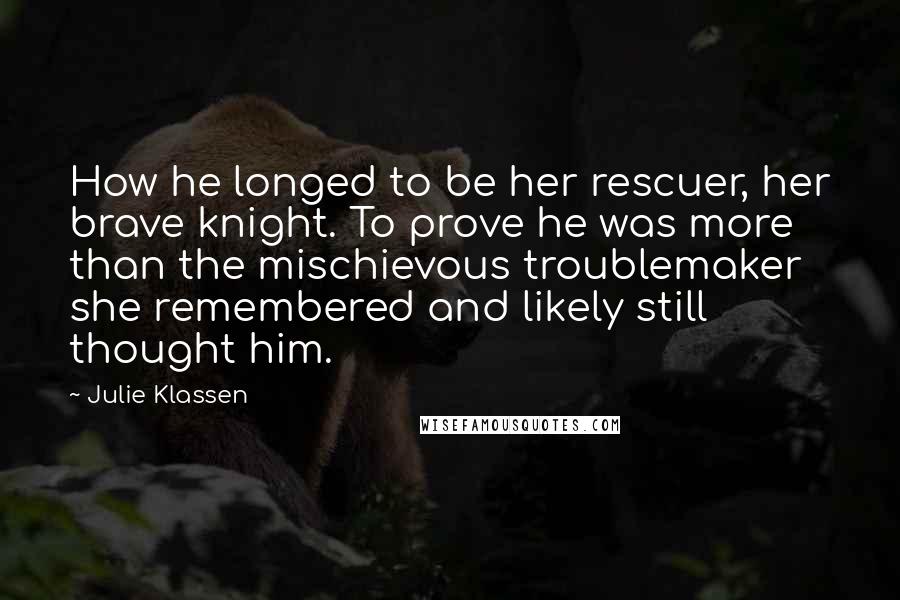 Julie Klassen Quotes: How he longed to be her rescuer, her brave knight. To prove he was more than the mischievous troublemaker she remembered and likely still thought him.