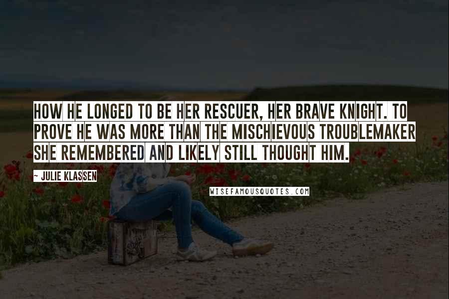 Julie Klassen Quotes: How he longed to be her rescuer, her brave knight. To prove he was more than the mischievous troublemaker she remembered and likely still thought him.