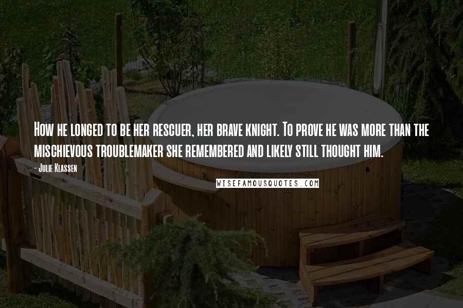 Julie Klassen Quotes: How he longed to be her rescuer, her brave knight. To prove he was more than the mischievous troublemaker she remembered and likely still thought him.
