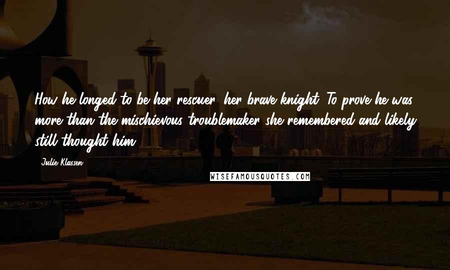 Julie Klassen Quotes: How he longed to be her rescuer, her brave knight. To prove he was more than the mischievous troublemaker she remembered and likely still thought him.