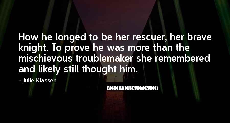 Julie Klassen Quotes: How he longed to be her rescuer, her brave knight. To prove he was more than the mischievous troublemaker she remembered and likely still thought him.