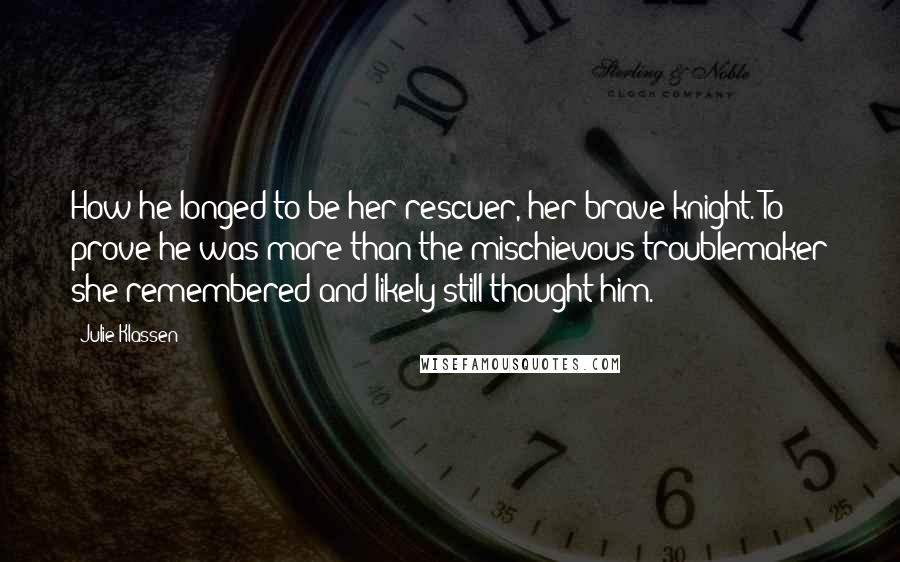 Julie Klassen Quotes: How he longed to be her rescuer, her brave knight. To prove he was more than the mischievous troublemaker she remembered and likely still thought him.