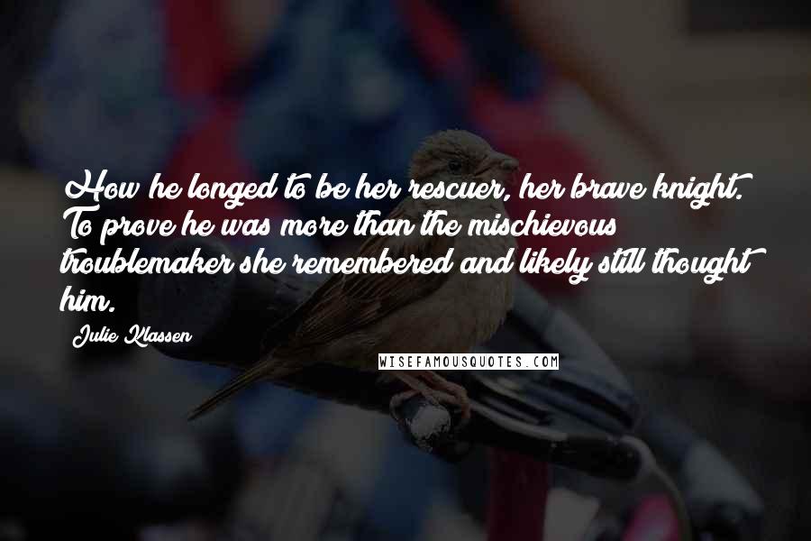 Julie Klassen Quotes: How he longed to be her rescuer, her brave knight. To prove he was more than the mischievous troublemaker she remembered and likely still thought him.