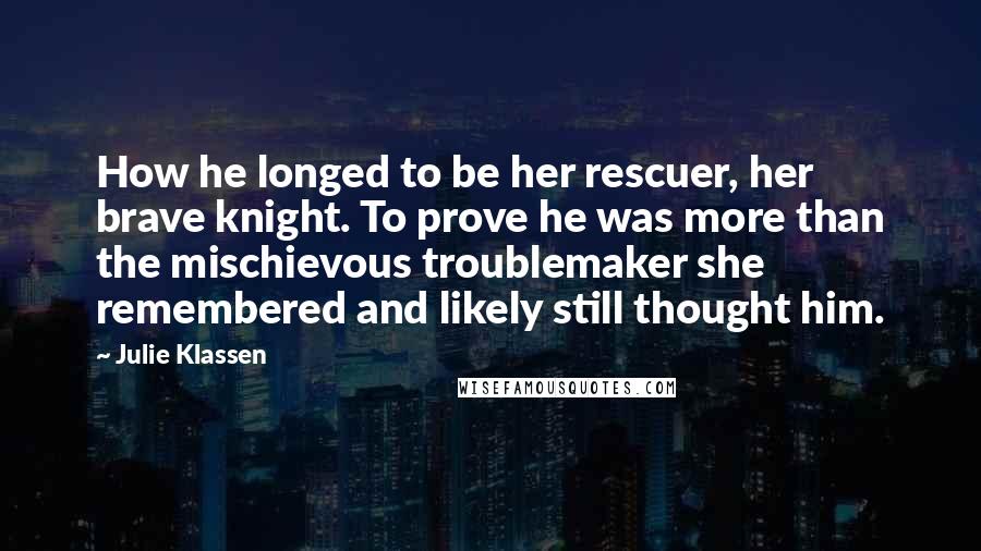 Julie Klassen Quotes: How he longed to be her rescuer, her brave knight. To prove he was more than the mischievous troublemaker she remembered and likely still thought him.