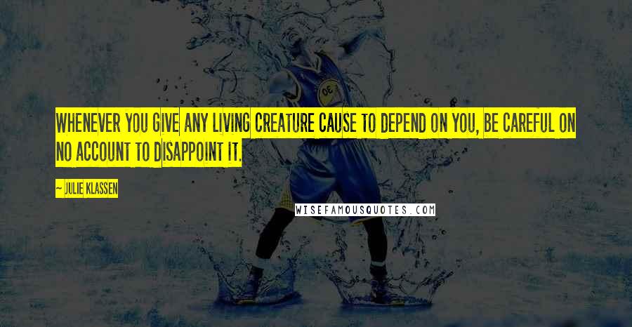 Julie Klassen Quotes: Whenever you give any living creature cause to depend on you, be careful on no account to disappoint it.