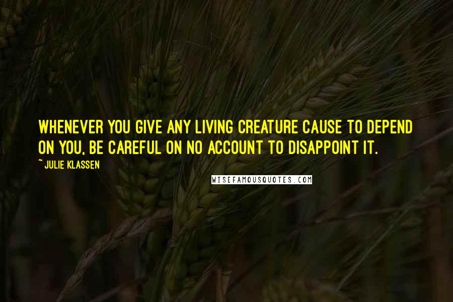 Julie Klassen Quotes: Whenever you give any living creature cause to depend on you, be careful on no account to disappoint it.