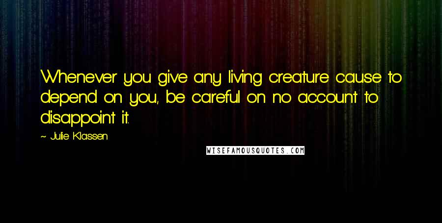 Julie Klassen Quotes: Whenever you give any living creature cause to depend on you, be careful on no account to disappoint it.