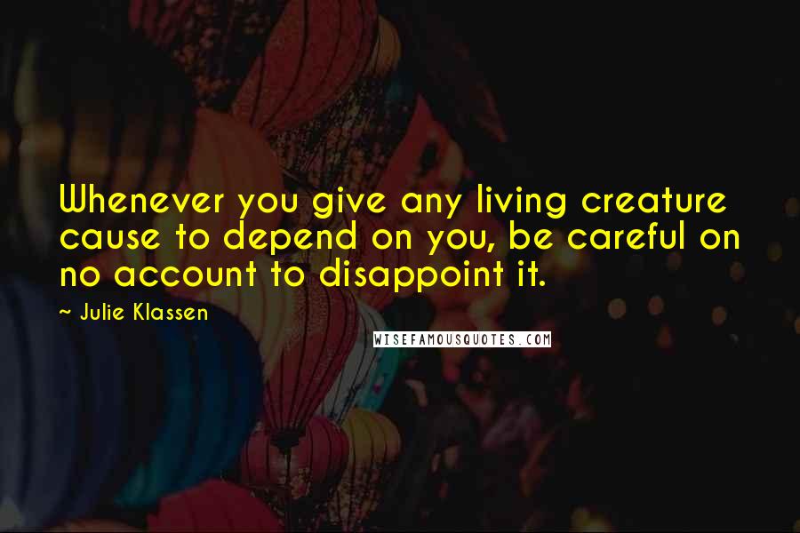 Julie Klassen Quotes: Whenever you give any living creature cause to depend on you, be careful on no account to disappoint it.