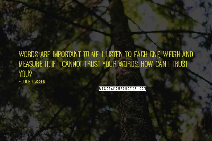 Julie Klassen Quotes: Words are important to me. I listen to each one, weigh and measure it. If I cannot trust your words, how can I trust you?