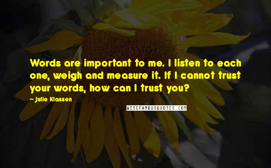 Julie Klassen Quotes: Words are important to me. I listen to each one, weigh and measure it. If I cannot trust your words, how can I trust you?