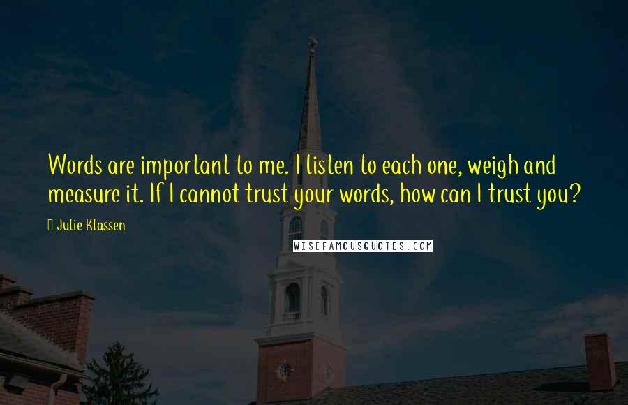 Julie Klassen Quotes: Words are important to me. I listen to each one, weigh and measure it. If I cannot trust your words, how can I trust you?