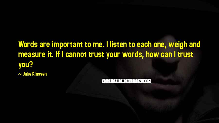 Julie Klassen Quotes: Words are important to me. I listen to each one, weigh and measure it. If I cannot trust your words, how can I trust you?