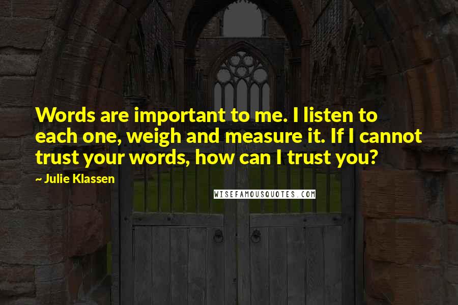 Julie Klassen Quotes: Words are important to me. I listen to each one, weigh and measure it. If I cannot trust your words, how can I trust you?