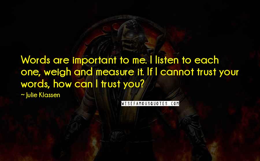 Julie Klassen Quotes: Words are important to me. I listen to each one, weigh and measure it. If I cannot trust your words, how can I trust you?
