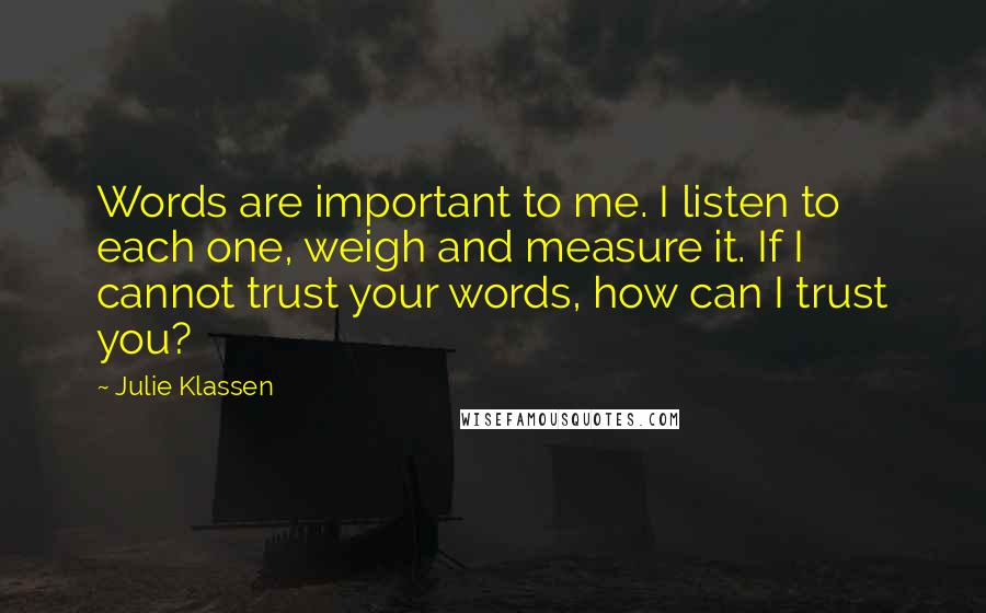 Julie Klassen Quotes: Words are important to me. I listen to each one, weigh and measure it. If I cannot trust your words, how can I trust you?