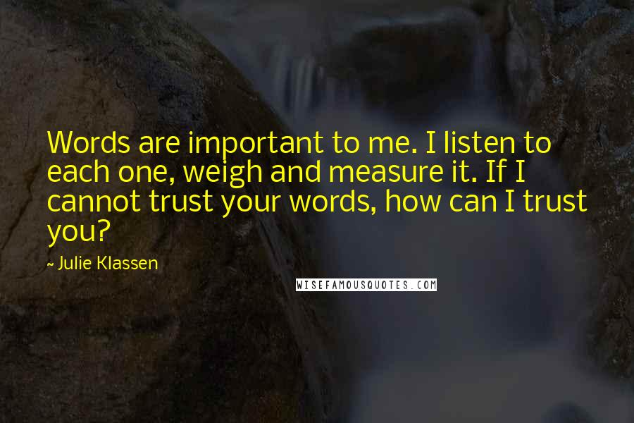 Julie Klassen Quotes: Words are important to me. I listen to each one, weigh and measure it. If I cannot trust your words, how can I trust you?