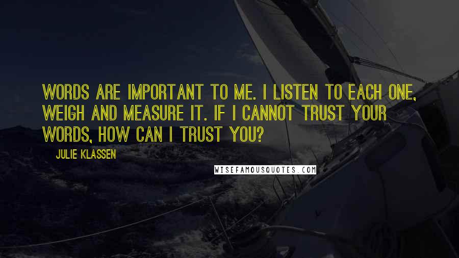 Julie Klassen Quotes: Words are important to me. I listen to each one, weigh and measure it. If I cannot trust your words, how can I trust you?