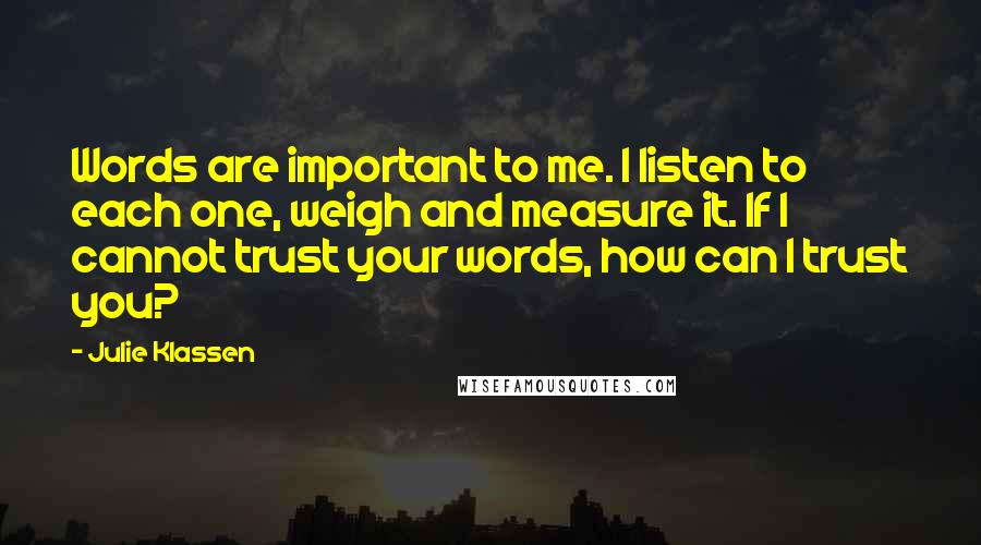 Julie Klassen Quotes: Words are important to me. I listen to each one, weigh and measure it. If I cannot trust your words, how can I trust you?