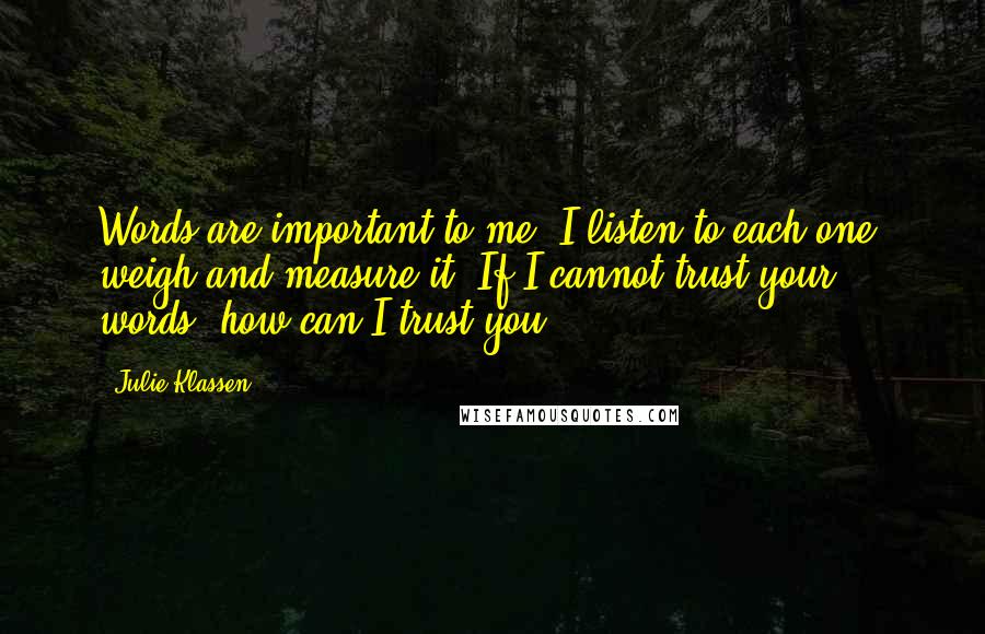 Julie Klassen Quotes: Words are important to me. I listen to each one, weigh and measure it. If I cannot trust your words, how can I trust you?