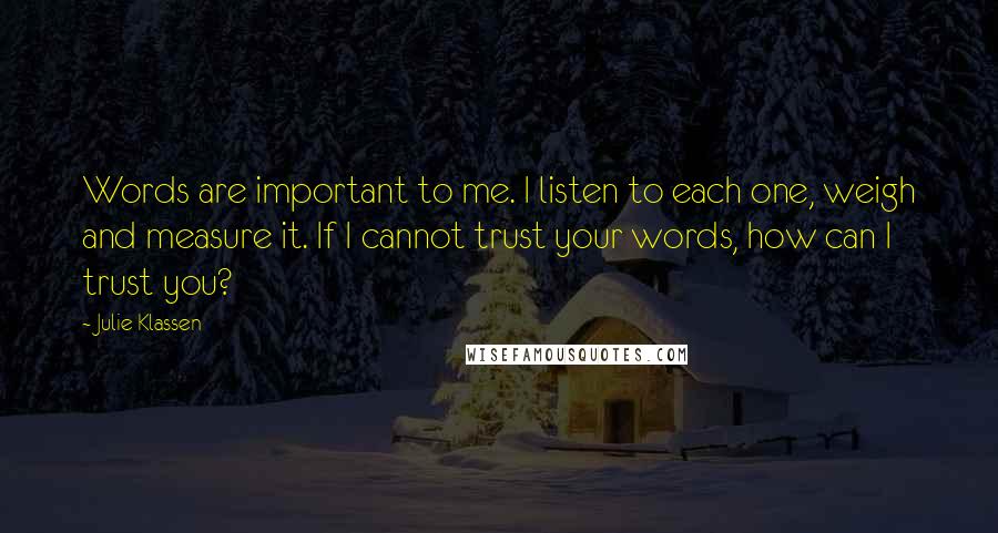 Julie Klassen Quotes: Words are important to me. I listen to each one, weigh and measure it. If I cannot trust your words, how can I trust you?