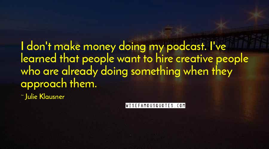 Julie Klausner Quotes: I don't make money doing my podcast. I've learned that people want to hire creative people who are already doing something when they approach them.