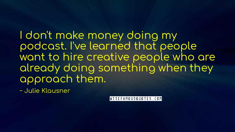 Julie Klausner Quotes: I don't make money doing my podcast. I've learned that people want to hire creative people who are already doing something when they approach them.